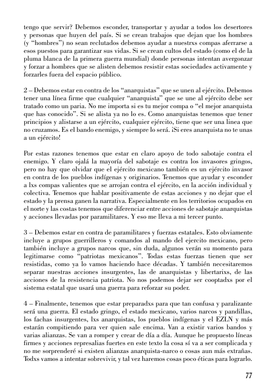 tengo que servit? Debemos esconder, transportar y ayudar a todos los desertores y personas que huyen del pais. Si se crean trabajos que dejan que los hombres {y “hombres") no sean reclutados debemos ayudar a nuesirxs compas aferrarse a 508 puesios para garantizar sus vidas. Si se crean cultos del estado (como el de la pluma blanca de la primera guerra mundial) donde personas intentan avergonzar y forzar a hombres que se alisten debemos resistir estas sociedades activamente y forzarles fuera del espacio piblico.  2 Debemos estar en contra de los “anarquistas” que se unen al ejéreito. Debemos tener una linea firme que cualquier “anarquista” que se une al ejército debe ser tratado como un paria. No me importa si es tu mejor compa o “el mejor anarquista que has conocido”. Si se alista ya no 1o es. Como anarquistas tencmos que tener principios y alistarse a un ejéreito, cualquier cjéreito, tiene que ser una linea que 1o cruzamos. Es el bando enemigo, y siempre lo serd. 1Si eres anarquista no te unas aun ejéreito!  Por estas razones tenemos que estar en elaro apoyo de todo sabotaje contra el enemigo. Y claro ojald la mayoria del sabotaje es contra los invasores gringos, pero no hay que olvidar que el cjéreit mexicano también es un ejéreito invasor en contra de los pucblos indigenas y originarios. Tenemos que ayudar y esconder alxs compas valientes que se arrojan contra el jército, en la accin individual y colectiva. Tenemos que hablar positivamente de estas aceiones y no dejar que ol estadoy la prensa ganen la narrativa. Especialmente en los teritorios ocupadlos en elnorte y las costas tenemos que diferenciar entre acciones de sabotaje anarquistas y acciones llevadas por paramilitares. Y eso me lleva a mi tercer punto.  3= Debemos estar en contra de paramilitares y fuerzas estatales. Esto obviamente. incluye a grupos guerrilleros y comandos al mando del ejercito mexicano, pero también incluye a grupos narcos que, sin duda, algunos verdn su momento para legitimarse como “pairiotas mexicanos”. Todas estas fuerzas tienen que ser resistidas, como ya lo vamos haciendo hace décadas. Y también necesitaremos separar nuesras acciones insurgentes, las de anarquistas y libertarixs, de las acciones de la resistencia patriota. No nos podemos dejar ser cooptadss por el sistema estatal que usard una guerra para reforzar su poder.  4~ Finalmente, tenemos que estar preparadxs para que tan confusa y paralizante serd una guerra. El estado eringo, el estado mesicano, varios narcos y pandillas, los fachas insurgentes, lxs anarquistas, los pueblos indigenas y el EZLN y mis estardn compitiendo para ver quien sale encima. Van a existir varios handos varias alianzas. Se van a romper y crear de dia a dia. Aunque he propuesto lincas firmes y acciones represalias fuertes en este texto la cosa si va a ser complicada y 10 me sorprenderé si existen alianzas anarquista-narco o cosas aun s exirafias. Todxs vamos a intentar sobrevivi, y tal vez haremos cosas poco éticas para lograrlo.  7 